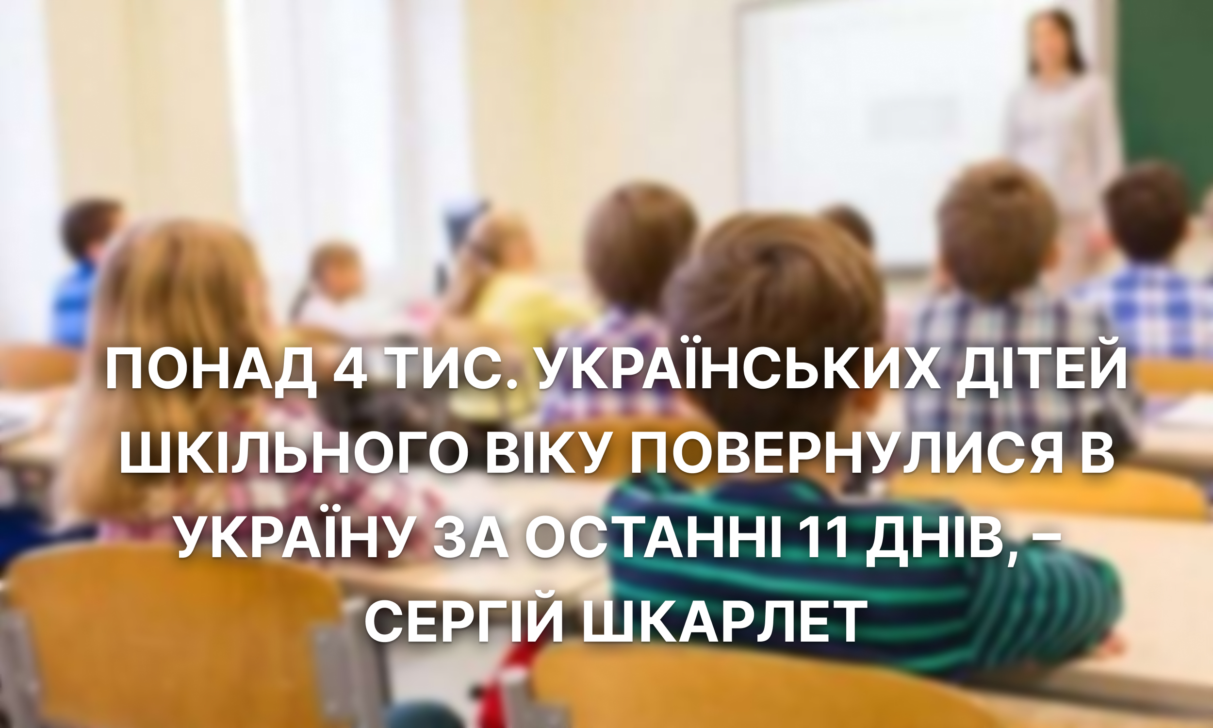 Понад 4 тис. українських дітей шкільного віку повернулися в Україну за останні 11 днів, – Сергій Шкарлет